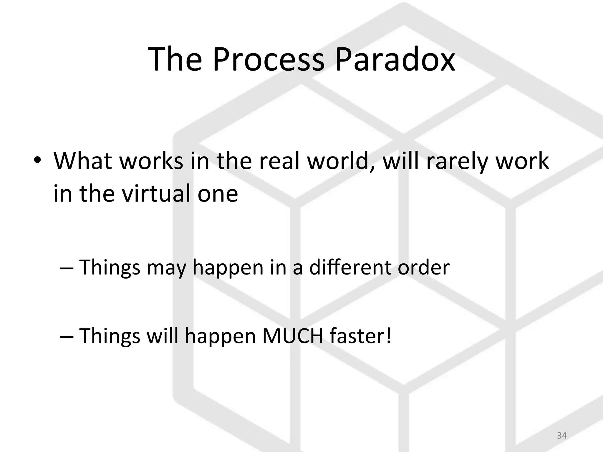 34	
  
The	
  Process	
  Paradox	
  
•  What	
  works	
  in	
  the	
  real	
  world,	
  will	
  rarely	
  work	
  
in	
  the	
  virtual	
  one	
  	
  
– Things	
  may	
  happen	
  in	
  a	
  diﬀerent	
  order	
  
– Things	
  will	
  happen	
  MUCH	
  faster!	
  
 