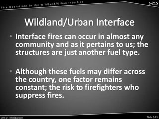 S-215 - Wildfire Operations in the Interface

S-215

• Interface fires can occur in almost any
community and as it pertains to us; the
structures are just another fuel type.

• Although these fuels may differ across
the country, one factor remains
constant; the risk to firefighters who
suppress fires.
Unit 0 - Introduction

Slide 0-13

 