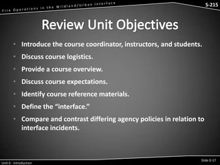 S-215 - Wildfire Operations in the Interface

S-215

• Introduce the course coordinator, instructors, and students.

• Discuss course logistics.
• Provide a course overview.
• Discuss course expectations.

• Identify course reference materials.
• Define the “interface.”
• Compare and contrast differing agency policies in relation to
interface incidents.

Unit 0 - Introduction

Slide 0-17

 