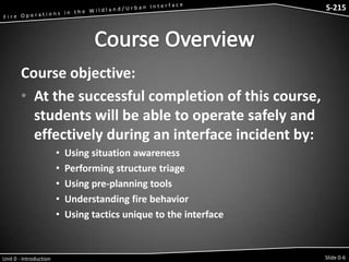 S-215 - Wildfire Operations in the Interface

S-215

Course objective:
• At the successful completion of this course,
students will be able to operate safely and
effectively during an interface incident by:
•
•
•
•
•

Unit 0 - Introduction

Using situation awareness
Performing structure triage
Using pre-planning tools
Understanding fire behavior
Using tactics unique to the interface

Slide 0-6

 