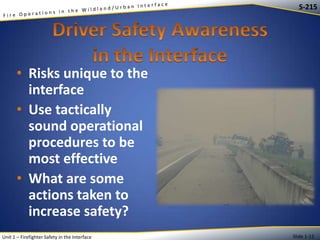 S-215

• Risks unique to the
interface
• Use tactically
sound operational
procedures to be
most effective
• What are some
actions taken to
increase safety?
Unit 1 – Firefighter Safety in the Interface

Slide 1-12

 