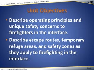 S-215

• Describe operating principles and
unique safety concerns to
firefighters in the interface.
• Describe escape routes, temporary
refuge areas, and safety zones as
they apply to firefighting in the
interface.
Unit 1 – Firefighter Safety in the Interface

Slide 1-2

 