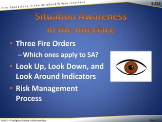 S-215

• Three Fire Orders
– Which ones apply to SA?

• Look Up, Look Down, and
Look Around Indicators
• Risk Management
Process
Unit 1 – Firefighter Safety in the Interface

Slide 1-7

 