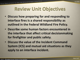 S-215

Review Unit Objectives
• Discuss how preparing for and responding to
interface fires is a shared responsibility as
outlined in the Federal Wildland Fire Policy.
• Describe some human factors encountered in
the interface that affect critical decisionmaking
for firefighter and public safety.
• Discuss the value of the Incident Command
System (ICS) and mutual aid situations as they
apply to an interface incident.
Unit 2 - Managing Human Factors in the Interface

Slide 2-18

 