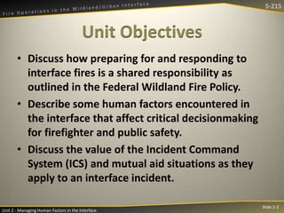 S-215

Unit Objectives
• Discuss how preparing for and responding to
interface fires is a shared responsibility as
outlined in the Federal Wildland Fire Policy.
• Describe some human factors encountered in
the interface that affect critical decisionmaking
for firefighter and public safety.
• Discuss the value of the Incident Command
System (ICS) and mutual aid situations as they
apply to an interface incident.
Unit 2 - Managing Human Factors in the Interface

Slide 2-2

 
