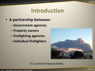S-215

Introduction
• A partnership between:
– Government agencies
– Property owners
– Firefighting agencies
– Individual firefighters

It’s a shared responsibility
Unit 2 - Managing Human Factors in the Interface

Slide 2-3

 