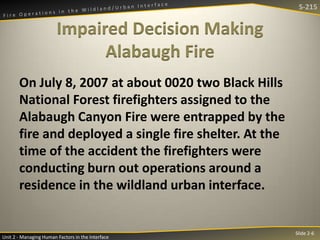 S-215

Impaired Decision Making
Alabaugh Fire
On July 8, 2007 at about 0020 two Black Hills
National Forest firefighters assigned to the
Alabaugh Canyon Fire were entrapped by the
fire and deployed a single fire shelter. At the
time of the accident the firefighters were
conducting burn out operations around a
residence in the wildland urban interface.

Unit 2 - Managing Human Factors in the Interface

Slide 2-6

 