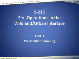 S-215

S-215
Fire Operations in the
Wildland/Urban Interface
Unit 3
Pre-Incident Planning

Unit 3 – Pre-Incident Planning

Slide 3-1

 