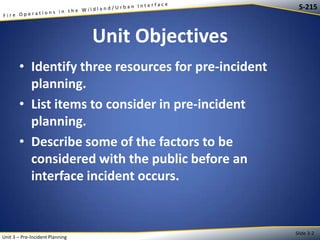 S-215

Unit Objectives
• Identify three resources for pre-incident
planning.
• List items to consider in pre-incident
planning.
• Describe some of the factors to be
considered with the public before an
interface incident occurs.

Unit 3 – Pre-Incident Planning

Slide 3-2

 