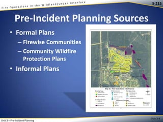 S-215

Pre-Incident Planning Sources
• Formal Plans
– Firewise Communities
– Community Wildfire
Protection Plans

• Informal Plans

Unit 3 – Pre-Incident Planning

Slide 3-4

 