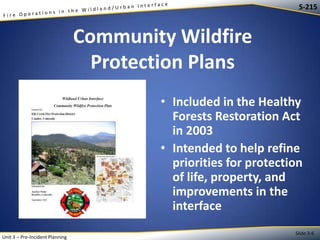 S-215

Community Wildfire
Protection Plans
• Included in the Healthy
Forests Restoration Act
in 2003
• Intended to help refine
priorities for protection
of life, property, and
improvements in the
interface
Unit 3 – Pre-Incident Planning

Slide 3-6

 
