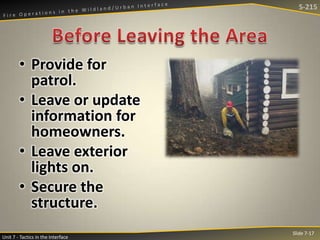 S-215

• Provide for
patrol.
• Leave or update
information for
homeowners.
• Leave exterior
lights on.
• Secure the
structure.
Unit 7 - Tactics in the Interface

Slide 7-17

 