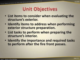 S-215

• List items to consider when evaluating the
structure’s exterior.
• Identify items to address when performing
exterior structure preparation.
• List tasks to perform when preparing the
structure’s interior.
• Identify the importance and required tasks
to perform after the fire front passes.

Unit 7 - Tactics in the Interface

Slide 7-2

 