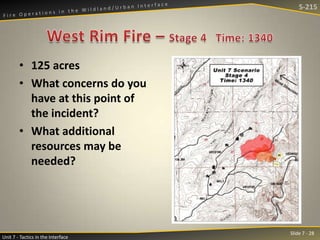 S-215

• 125 acres
• What concerns do you
have at this point of
the incident?
• What additional
resources may be
needed?

Unit 7 - Tactics in the Interface

Slide 7 - 28

 