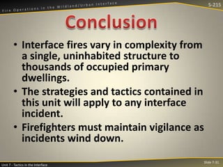 S-215

• Interface fires vary in complexity from
a single, uninhabited structure to
thousands of occupied primary
dwellings.
• The strategies and tactics contained in
this unit will apply to any interface
incident.
• Firefighters must maintain vigilance as
incidents wind down.
Unit 7 - Tactics in the Interface

Slide 7-31

 
