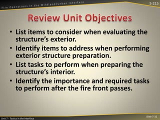 S-215

• List items to consider when evaluating the
structure’s exterior.
• Identify items to address when performing
exterior structure preparation.
• List tasks to perform when preparing the
structure’s interior.
• Identify the importance and required tasks
to perform after the fire front passes.

Unit 7 - Tactics in the Interface

Slide 7-32

 