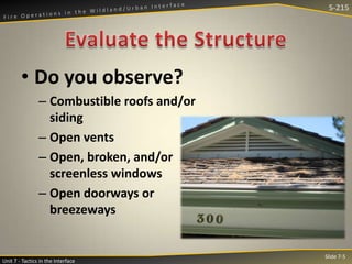 S-215

• Do you observe?
– Combustible roofs and/or
siding
– Open vents
– Open, broken, and/or
screenless windows
– Open doorways or
breezeways

Unit 7 - Tactics in the Interface

Slide 7-5

 