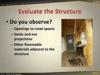 S-215

• Do you observe?
– Openings to crawl spaces
– Decks and eve
projections
– Other flammable
materials adjacent to the
structure

Unit 7 - Tactics in the Interface

Slide 7-6

 