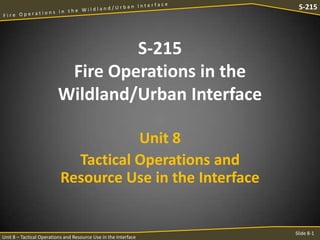 S-215

S-215
Fire Operations in the
Wildland/Urban Interface
Unit 8
Tactical Operations and
Resource Use in the Interface

Unit 8 – Tactical Operations and Resource Use in the Interface

Slide 8-1

 