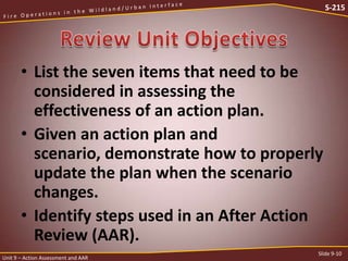 S-215

• List the seven items that need to be
considered in assessing the
effectiveness of an action plan.
• Given an action plan and
scenario, demonstrate how to properly
update the plan when the scenario
changes.
• Identify steps used in an After Action
Review (AAR).
Unit 9 – Action Assessment and AAR

Slide 9-10

 