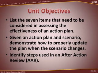 S-215

• List the seven items that need to be
considered in assessing the
effectiveness of an action plan.
• Given an action plan and scenario,
demonstrate how to properly update
the plan when the scenario changes.
• Identify steps used in an After Action
Review (AAR).
Unit 9 – Action Assessment and AAR

Slide 9-2

 