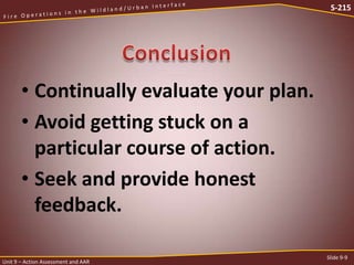 S-215

• Continually evaluate your plan.
• Avoid getting stuck on a
particular course of action.
• Seek and provide honest
feedback.
Unit 9 – Action Assessment and AAR

Slide 9-9

 