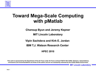 Toward Mega-Scale Computing with pMatlab Chansup Byun and Jeremy Kepner MIT Lincoln Laboratory Vipin Sachdeva and Kirk E. Jordan  IBM T.J. Watson Research Center  HPEC 2010 This work is sponsored by the Department of the Air Force under Air Force contract FA8721-05-C-0002. Opinions, interpretations, conclusions and recommendations are those of the author and are not necessarily endorsed by the United States Government. 