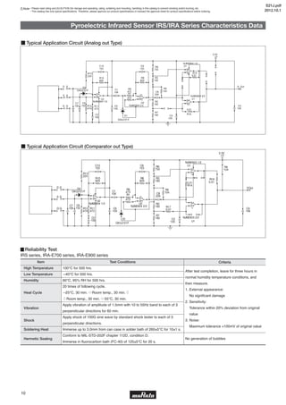 5
10
Note • Please read rating and CAUTION (for storage and operating, rating, soldering and mounting, handling) in this catalog to prevent smoking and/or burning, etc.
• This catalog has only typical specifications. Therefore, please approve our product specifications or transact the approval sheet for product specifications before ordering.
After test completion, leave for three hours in
normal humidity temperature conditions, and
then measure.
1. External appearance:
No significant damage
2. Sensitivity:
Tolerance within 20% deviation from original
value
3. Noise:
Maximum tolerance +100mV of original value
No generation of bubbles
▊Reliability Test
IRS series, IRA-E700 series, IRA-E900 series
Item
High Temperature
Low Temperature
Humidity
Heat Cycle
Vibration
Shock
Soldering Heat
Hermetic Sealing
100℃ for 500 hrs.
—40℃ for 500 hrs.
60℃, 95% RH for 500 hrs.
20 times of following cycle.
—25℃, 30 min. ⇨Room temp., 30 min.⇩
⇧Room temp., 30 min. ⇦55℃, 30 min.
Apply vibration of amplitude of 1.5mm with 10 to 55Hz band to each of 3
perpendicular directions for 60 min.
Apply shock of 100G sine wave by standard shock tester to each of 3
perpendicular directions.
Immerse up to 3.0mm from can case in solder bath of 260±5℃ for 10±1 s.
Conform to MIL-STD-202F chapter 112D, condition D.
Immerse in fluorocarbon bath (FC-40) of 125±5℃ for 20 s.
Test Conditions Criteria
Pyroelectric Infrared Sensor IRS/IRA Series Characteristics Data
■ Typical Application Circuit (Comparator out Type)
D1
DA3J101F
D2
DA3J101F C1
106
C2
106
+V
3.3V
+
U1
NJM2903 1/2
+
U1
NJM2903 2/2
C3
105
COut
C4
106
D
S
G C5
105
C6
102
C7
106G
S
D
C8
226
C9
153
U2
NJM2904 2/2
C10
153
U2
NJM2904 1/2
R18
0.01
R17
0.01
R14
0.01
R1
473
R2
182
R3
182
R4
104
R5
104
R6
752
R7
182
R8
825
R9
473
R10
825
R11
473
R12
474
R13
224
■ Typical Application Circuit (Analog out Type)
D
S
G
D
S
G
D1
DA3J101F
D2
DA3J101F C1
106
C2
106
+V
3.3V
U1
NJM2904 1/2
U1
NJM2904 2/2
C3
105
A_Out
C4
106
C5
105
C6
102
C7
106
C8
226
C9
153
U2
NJM2904 2/2
C10
153
U2
NJM2904 1/2
R16
0.01
R15
0.01
R1
473
R2
182
R3
182
R5
104
R6
752
R7
182
R8
825
R9
473
R10
825
R11
473
R12
474
R13
224
S21J.pdf
2012.10.1
 