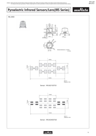 5
11
Note • Please read rating and CAUTION (for storage and operating, rating, soldering and mounting, handling) in this catalog to prevent smoking and/or burning, etc.
• This catalog has only typical specifications. Therefore, please approve our product specifications or transact the approval sheet for product specifications before ordering.
Pyroelectric Infrared Sensors/Lens(IRS Series)
IML-0650
1.7(m)
0.6(m)
6.0(m)
2.8(m)
Unit: m
Distance: 4.0m
ø11
ø9.5
ø9.5
2
(1.8)
60˚
(5.13)
(1.45)(4.5)4.3
3.55
10.252.8
2.8
0.1
(6.66)
ø8
0.75
5R6.5
0.75
0.79902
B
4-ø0.5
ø12.79
ø10.25
(in mm)
General tolerance: ±0.15mm
1.7(m)
0.6(m)
6.0(m)
2.8(m)
Unit: m
Distance: 4.0m
Sensor : IRS-B210ST01
Sensor : IRS-B340ST02
S21J.pdf
2012.10.1
 