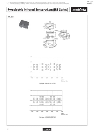 Note • Please read rating and CAUTION (for storage and operating, rating, soldering and mounting, handling) in this catalog to prevent smoking and/or burning, etc.
• This catalog has only typical specifications. Therefore, please approve our product specifications or transact the approval sheet for product specifications before ordering.
12
Pyroelectric Infrared Sensors/Lens(IRS Series)
IML-0654
Unit: m
Distance: 1.0m
1.00
0.50
0.00
-0.50
-1.00
-1.50 -1.00 -0.50 0.00 0.50 1.00 1.50
Unit: m
Distance: 1.0m
1.00
0.50
0.00
-0.50
-1.00
-1.50 -1.00 -0.50 0.00 0.50 1.00 1.50
SR49.5
0.40.6
(0.5)
0.5
(1.277)
16.2
15
SR50
13
A
11
10(0.5)
(0.5)
(0.6)
(0.5)
1.5
2
8.5
14
60º
5º
section A
hook
hook
11
8
7
6.1
3.2
1.58
1.4
(1)
(1.4)
87.5
3.2
(1.777)
3.2
2º 2º
5
Sensor : IRS-B210ST01
Sensor : IRS-B340ST02
S21J.pdf
2012.10.1
 
