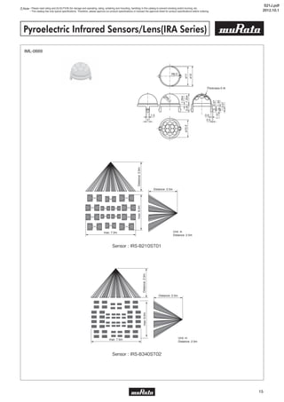 Note • Please read rating and CAUTION (for storage and operating, rating, soldering and mounting, handling) in this catalog to prevent smoking and/or burning, etc.
• This catalog has only typical specifications. Therefore, please approve our product specifications or transact the approval sheet for product specifications before ordering.
15
Pyroelectric Infrared Sensors/Lens(IRA Series)
IML-0669
Thickness 0.4t
2
1.5
ø11ø10.2
ø12
R6.5
SR
5.5
1.254
3.257.254
0.9
0.5
0.07
1.551.13
0.57
Distance: 2.5m
max: 7.5m
Distance:2.5mmax:6.0m
Unit: m
Distance: 2.5m
Distance: 2.5m
max: 7.5m
Distance:2.5mmax:6.0m
Distance: 2.5m
Distance:2.5m
Unit: m
Distance: 2.5m
Sensor : IRS-B210ST01
Sensor : IRS-B340ST02
S21J.pdf
2012.10.1
 