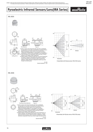 Note • Please read rating and CAUTION (for storage and operating, rating, soldering and mounting, handling) in this catalog to prevent smoking and/or burning, etc.
• This catalog has only typical specifications. Therefore, please approve our product specifications or transact the approval sheet for product specifications before ordering.
16
Pyroelectric Infrared Sensors/Lens(IRA Series)
IML-0636
IML-0635
S21J.pdf
2012.10.1
 