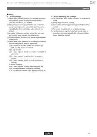 21
Notice
1. Caution (Design)
(1) Please make sure that your product has been evaluated
and confirmed against your specifications when our
product is mounted to your product.
(2) Be sure to provide an appropriate fail-safe function on
your product to prevent a second damage that may be
caused by the abnormal function or the failure of our
product.
(3) In case of outdoor use, suitable optical filter and water
and humidity proof structure should be applied.
(4) To prevent failure or malfunction, please use a stabilized
power supply.
(5) Please avoid using the sensor in the following conditions
because it may cause failure or malfunction.
(a) in such a fluid as water, alcohol etc. corrosive gas
(SO2, Cl2, NOX etc.) or sea breeze
(b) in high humidity
(c) in a place exposed directly to sunlight or headlights of
automobile
(d) in a place exposed to rapid ambient temperature
change
(e) in a place exposed directly to an air-conditioner or
heat vent
(f) strong vibrations
(g) in a place exposed to strong electromagnetic field
(h) in such a place where infrared ray is shaded
(i) in any other place similar to the above (a) through (h)
2. Caution (Handling and Storage)
(1) The optical filter of the sensor should not be scratched or
soiled.
(2) Strong shock should be avoided.
(3) Electrostatics and strong electromagnetic field should be
avoided.
(4) The sensor should be kept on conductive sponge.
(5) High temperature, high humidity, fluid such as water or
alcohol etc., corrosive gas (SO2, Cl2, NOX etc.) and sea
breeze should be avoided.
▊Notice
Note • Please read rating and CAUTION (for storage and operating, rating, soldering and mounting, handling) in this catalog to prevent smoking and/or burning, etc.
• This catalog has only typical specifications. Therefore, please approve our product specifications or transact the approval sheet for product specifications before ordering.
S21J.pdf
2012.10.1
 
