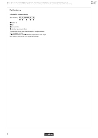 Note • Please read rating and CAUTION (for storage and operating, rating, soldering and mounting, handling) in this catalog to prevent smoking and/or burning, etc.
• This catalog has only typical specifications. Therefore, please approve our product specifications or transact the approval sheet for product specifications before ordering.
2
Part Numbering
Pyroelectric Infrared Sensor
❶Product ID
❷Type
❸Characteristics
❹Individual Specification Code
* Part Number shows only an example which might be different
from actual part number.
* "❸Characteristics" and "❹Individual Specification Code" might
have different digit number from actual Part Number.
(Part Number) IR S- B210ST 01
❶ ❷ ❸ ❹
-R1
❺
S21J.pdf
2012.10.1
 
