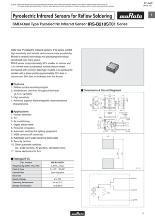 1
3
Note • Please read rating and CAUTION (for storage and operating, rating, soldering and mounting, handling) in this catalog to prevent smoking and/or burning, etc.
• This catalog has only typical specifications. Therefore, please approve our product specifications or transact the approval sheet for product specifications before ordering.
2.4
0.50.5
4.7
(4)
(3)
(2)
(1)
(5)
4.9
3.8
1.4
3.8
4.7
0.9
01X
0.3
Out Put Terminal
(Vout)
Power Supply
Terminal
(Vin)
0.6 0.6
1.9
1.0
0.4
3.3
2.5
GND
General Tolerance: ±0.2
(in mm)
Part Number
Responsivity (500K, 1Hz, 1Hz)
Field of View
Optical Filter
Electrode
Supply Voltage
Operating Temperature
Storage Temperature
3.6mVp-p (Typ.)
θ1=70° θ2=50°
3μm long-pass
−
2 to 15V
-40 to 70℃
-40 to 85℃
IRS-B210ST01
SMD-Dual Type Pyroelectric Infrared Sensor IRS-B210ST01 Series
Pyroelectric Infrared Sensors for Reflow Soldering
SMD type Pyroelectric infrared sensors, IRS series, exhibit
high sensitivity and reliable performance made possible by
Murata's ceramic technology and packaging technology
developed over many years.
IRS-B series is approximately 50% smaller in volume and
10% thinner than our previous surface mount model.
Compared with common lead-type models, it is significantly
smaller with a lower profile approximately 20% less in
volume and 50% less in thickness than the former.
▊Features
1. Reflow surface-mounting support
2. Smallest and ultra-thin throughout the trade
(4.7×4.7×2.4mm)
3. High sensitivity
4. Achieves superior electromagnetic noise resistance
characteristics
▊Applications
1. Human detection
2. TV
3. Air conditioning
4. Digital photo-frame
5. Personal computers
6. Automatic switches for lighting equipment
7. WEB cameras (IP cameras)
8. Automatic warm water cleaning toilet seats
9. Security devices
10. Other automatic switches
(ex. :LCD monitors, Air purifiers, Ventilation fans)
11. Home electronics for Eco
▊Rating (25˚C)
▊Dimensions & Circuit Diagrams
1.20
0.80
2.50
(in mm)
d(Vin)
(RG)
s(Vout)
g(GND)
S21J.pdf
2012.10.1
 