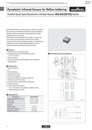 Note • Please read rating and CAUTION (for storage and operating, rating, soldering and mounting, handling) in this catalog to prevent smoking and/or burning, etc.
• This catalog has only typical specifications. Therefore, please approve our product specifications or transact the approval sheet for product specifications before ordering.
1
4
2.4
0.50.5
4.7
(4)
(3)
(2)
(1)
(5)
4.9
3.8
1.4
3.8
4.7
0.9
02X
0.3
GND
0.60.6
1.9
1.0
0.4
3.3
2.5
Out Put Terminal
(Vout)
Power Supply
Terminal
(Vin)
General Tolerance: ±0.2
(in mm)
Parallel Quad Type Pyroelectric Infrared Sensor IRS-B340ST02 Series
Pyroelectric Infrared Sensors for Reflow Soldering
Part Number
Responsivity (500K, 1Hz, 1Hz)
Field of View
Optical Filter
Electrode
Supply Voltage
Operating Temperature
Storage Temperature
3.6mVp-p (Typ.)
θ1=70° θ2=50°
3μm long-pass
−
2 to 15V
-40 to 70℃
-40 to 80℃
IRS-B340ST02
SMD type Pyroelectric infrared sensors, IRS series, exhibit
high sensitivity and reliable performance made possible by
Murata's ceramic technology and packaging technology
developed over many years.
IRS-B series is approximately 50% smaller in volume and
10% thinner than our previous surface mount model.
Compared with common lead-type models, it is significantly
smaller with a lower profile approximately 20% less in
volume and 50% less thickness than the former.
▊Features
1. Reflow surface-mounting support
2. Smallest and ultra-thin throughout the trade
(4.7×4.7×2.4mm)
3. High sensitivity
4. Achieves superior electromagnetic noise resistance
characteristics
▊Applications
1. Human detection
2. TV
3. Air conditioning
4. Digital photo-frame
5. Personal computers
6. Automatic switches for lighting equipment
7. WEB cameras (IP cameras)
8. Automatic warm water cleaning toilet seats
9. Security devices
10. Other automatic switches
(ex. :LCD monitors, Air purifiers, Ventilation fans)
11. Home electronics for Eco
▊Rating (25˚C)
▊Dimensions & Circuit Diagrams
0.401.101.10
2.60
1.35
0.40 0.4750.475 (in mm)
d (Vin)
s (Vout)
g (GND)
(RG)
S21J.pdf
2012.10.1
 
