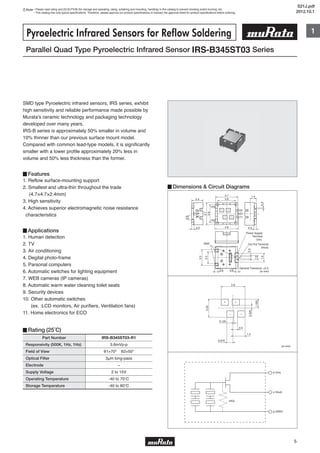 Note • Please read rating and CAUTION (for storage and operating, rating, soldering and mounting, handling) in this catalog to prevent smoking and/or burning, etc.
• This catalog has only typical specifications. Therefore, please approve our product specifications or transact the approval sheet for product specifications before ordering.
1
5
2.4
0.50.5
4.7
4.9
3.8
1.4
3.8
4.7
03X
0.60.6
1.9
1.0
0.4
3.3
2.5
GND
General Tolerance: ±0.2
(in mm)
(4)
(3)
(2)
(1)
(5)
0.9
0.3
Out Put Terminal
(Vout)
Power Supply
Terminal
(Vin)
Parallel Quad Type Pyroelectric Infrared Sensor IRS-B345ST03 Series
Pyroelectric Infrared Sensors for Reflow Soldering
Part Number
Responsivity (500K, 1Hz, 1Hz)
Field of View
Optical Filter
Electrode
Supply Voltage
Operating Temperature
Storage Temperature
3.6mVp-p
θ1=70° θ2=50°
3μm long-pass
−
2 to 15V
-40 to 70℃
-40 to 80℃
IRS-B345ST03-R1
SMD type Pyroelectric infrared sensors, IRS series, exhibit
high sensitivity and reliable performance made possible by
Murata's ceramic technology and packaging technology
developed over many years.
IRS-B series is approximately 50% smaller in volume and
10% thinner than our previous surface mount model.
Compared with common lead-type models, it is significantly
smaller with a lower profile approximately 20% less in
volume and 50% less thickness than the former.
▊Features
1. Reflow surface-mounting support
2. Smallest and ultra-thin throughout the trade
(4.7×4.7×2.4mm)
3. High sensitivity
4. Achieves superior electromagnetic noise resistance
characteristics
▊Applications
1. Human detection
2. TV
3. Air conditioning
4. Degital photo-frame
5. Parsonal computers
6. Automatic switches for lighting equipment
7. WEB cameras (IP cameras)
8. Automatic warm water cleaning toilet seats
9. Security devices
10. Other automatic switches
(ex. :LCD monitors, Air purifiers, Ventilation fans)
11. Home electronics for ECO
▊Rating (25˚C)
▊Dimensions & Circuit Diagrams
1.025
(in mm)
+ +
– –
2.05
2.6
0.675
0.5
0.125
1.3
0.325
d (Vin)
s (Vout)
g (GND)
(RG)
S21J.pdf
2012.10.1
 