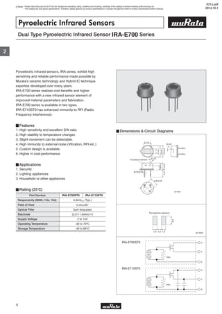 Note • Please read rating and CAUTION (for storage and operating, rating, soldering and mounting, handling) in this catalog to prevent smoking and/or burning, etc.
• This catalog has only typical specifications. Therefore, please approve our product specifications or transact the approval sheet for product specifications before ordering.
2
6
(in mm)
Dual Type Pyroelectric Infrared Sensor IRA-E700 Series
Pyroelectric Infrared Sensors
Pyroelectric infrared sensors, IRA series, exhibit high
sensitivity and reliable performance made possible by
Murata's ceramic technology and Hybrid IC technique
expertise developed over many years.
IRA-E700 series realizes cost benefits and higher
performance with a new infrared sensor element of
improved material parameters and fabrication.
IRA-E700 series is available in two types.
IRA-E710ST0 has enhanced immunity to RFI (Radio
Frequency Interference).
▊Features
1. High sensitivity and excellent S/N ratio
2. High stability to temperature changes
3. Slight movement can be detectable.
4. High immunity to external noise (Vibration, RFI etc.)
5. Custom design is available.
6. Higher in cost-performance
▊Applications
1. Security
2. Lighting appliances
3. Household or other appliances
▊Rating (25˚C)
▊Dimensions & Circuit Diagrams
IRA-E700ST0
IRA-E710ST0
Part Number
Responsivity (500K, 1Hz, 1Hz)
Field of View
Optical Filter
Electrode
Supply Voltage
Operating Temperature
Storage Temperature
4.3mVp-p (Typ.)
θ1=θ2=45°
5μm long-pass
(2.0×1.0mm)×2
2 to 15V
-40 to 70℃
-40 to 85℃
IRA-E700ST0 IRA-E710ST0
4.7±0.1
3.7±0.1
8.2±0.1
9.2±0.2
θ1=45˚
θ2=45˚
Pyroelectric-element 3.6±0.2
4.7±0.211±2
5.08±0.05
d s
g (in mm)
φ0.45±0.05
d
s
g
(RG)
d
s
g
(RG)
S21J.pdf
2012.10.1
 