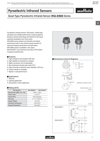 Note • Please read rating and CAUTION (for storage and operating, rating, soldering and mounting, handling) in this catalog to prevent smoking and/or burning, etc.
• This catalog has only typical specifications. Therefore, please approve our product specifications or transact the approval sheet for product specifications before ordering.
2
7
Quad Type Pyroelectric Infrared Sensor IRA-E900 Series
Pyroelectric Infrared Sensors
Pyroelectric infrared sensors, IRA series, exhibit high
sensitivity and reliable performance made possible by
Murata's ceramic technology and Hybrid IC technique
expertise developed over many years.
IRA-E900 series realizes cost benefits and higher
performance with a new infrared sensor element of
improved material parameters and fabrication.
IRA-E900 series is available in two types.
IRA-E910ST1 has enhanced immunity to RFI (Radio
Frequency Interference).
▊Features
1. High sensitivity and excellent S/N ratio
2. High stability to temperature changes
3. Slight movement can be detectable.
4. Non directional sensing with wide F.O.V.
5. High immunity to external noise (Vibration, RFI etc.)
6. Custom design is available.
7. Higher in cost-performance
▊Applications
1. Security
2. Lighting appliances
3. Household or other appliances
▊Rating (25˚C)
▊Dimensions & Circuit Diagrams
IRA-E900ST1
(in mm)
(in mm)
IRA-E910ST1
∗Specified on the bottom of stem
General Tolerance : ±0.2
Part Number
Responsivity (500K, 1Hz, 1Hz)
Field of View
Optical Filter
Electrode
Supply Voltage
Operating Temperature
Storage Temperature
3.3mVp-p (Typ.)
θ1=θ2=41°
5μm long-pass
(1.1×1.1mm)×4
3 to 15V
-25 to 55℃
-40 to 85℃
IRA-E900ST1 IRA-E910ST1
d
s
g
(RG)
+
+
+
+
-
-
-
-
d
s
g
(RG)
+
+
+
+
-
-
-
-
S21J.pdf
2012.10.1
 