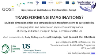 Governance of Sociotechnical Transformations Project
TRANSFORMING IMAGINATIONS?
Multiple dimensionalities and temporalities in transformations to sustainability
– emerging ideas and evidence on sociotechnical imaginaries
of energy and urban change in Kenya, Germany and the UK
short presentation by Andy Stirling also for Joel Onyango, Rose Cairns & Phil Johnstone
presentation to 2021 conference of the
Transformations to Sustainability Programme
18th June 2021
- see background paper here
 