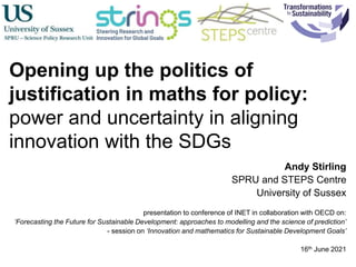 Opening up the politics of
justification in maths for policy:
power and uncertainty in aligning
innovation with the SDGs
Andy Stirling
SPRU and STEPS Centre
University of Sussex
presentation to conference of INET in collaboration with OECD on:
‘Forecasting the Future for Sustainable Development: approaches to modelling and the science of prediction’
- session on ‘Innovation and mathematics for Sustainable Development Goals’
16th June 2021
 