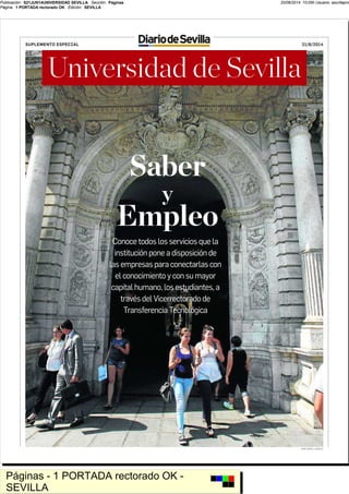 20/06/2014 10:05h Usuario: azuritaproPublicación: S21JUN14UNIVERSIDAD SEVILLA Sección: Páginas
Página: 1 PORTADA rectorado OK Edición: SEVILLA
Páginas - 1 PORTADA rectorado OK -
SEVILLA
SUPLEMENTO ESPECIAL 21/6/2014
Universidad de Sevilla
Conoce todos los servicios que la
institución pone a disposición de
las empresas para conectarlas con
el conocimiento y con su mayor
capital humano, los estudiantes, a
través del Vicerrectorado de
Transferencia Tecnológica
Saber
y
Empleo
JOSÉ ÁNGEL GARCÍA
 