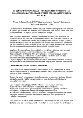 LA CONCEPTION UNIVERSELLE – REGROUPER LES MORCEAUX – EN
COLLABORATION AVEC DES ARCHITECTES ET DES CONCEPTEURS EN
BÂTIMENT
Ahmed El Rida Al Sharif , LARST Libyan Authority for Research, Science and
Technology , Benghazi , Libye
Les concepteurs de bâtiments de tous les pays sont mal renseignés sur les mesures
à prendre pour rendre les édifices plus accessibles. Les notions véhiculées sont
plutôt générales. La Libye ne fait pas exception à la règle.
Il est possible d’appliquer la conception universelle aux structures existantes de
plusieurs façons. J’ai participé à plusieurs événements tels que des conférences ou
des ateliers et j’ai remarqué que les planificateurs, les architectes et les concepteurs
de bâtiment y sont plutôt mal représentés. Ces événements sont surtout fréquentés
par des consultants en accessibilité ou par ceux qui travaille à des endroits qui sont
directement associés aux questions d’accessibilité ou de handicap.
La plupart des concepteurs disposent de très peu d’information sur les mesures à
prendre pour créer un environnement pleinement accessible.
Il est vrai que les architectes et les concepteurs ne sont pas les seuls qui sont
concernés, mais ils sont la pierre angulaire de tout projet et le bien-être des
principaux intéressés dépend principalement d’eux.
De plus, la plupart des obstacles présents dans un environnement le sont parce-que
les architectes et les concepteurs de bâtiment n’ont pas porté attention à ces détails.
Les architectes sont des créateurs d’obstacles
Lorsque je parle d’accessibilité avec des architectes et des concepteurs, je suis à
même de remarquer qu’ils sont ceux qui créent les divers obstacles qui incommodent
une partie de la population.
Je suis d’avis qu’il est nécessaire de collaborer plus étroitement avec les architectes
afin de les aider à modifier leur perception au sujet de l’accessibilité et de la
conception universelle :
Leur perception actuelle pourrait être influencée par plusieurs facteurs :
1 : La volonté de tenir compte de l’accessibilité dans leurs plans.
2 : La prise de conscience que leurs plans comportent de « graves erreurs de
conception » puisqu’ils ne tiennent pas compte de l’accessibilité.
3rd
: Le désir d’améliorer leur travail en incluant la conception universelle, ce qui est
un gage d’excellence, puisque les meilleurs plans sont ceux qui incluent la
conception universelle.
Pour conclure, il est de mise d’affirmer qu’il est nécessaire de faire encore plus
d’efforts dans les domaines suivants : formation et sensibilisation des architectes et
 