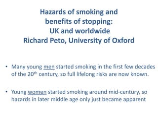 Hazards of smoking and
             benefits of stopping:
               UK and worldwide
       Richard Peto, University of Oxford


• Many young men started smoking in the first few decades
  of the 20th century, so full lifelong risks are now known.

• Young women started smoking around mid-century, so
  hazards in later middle age only just became apparent
 