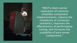 “REST's client–server
separation of concerns
simplifies component
implementation, reduces the
complexity of connector
semantics, improves the
effectiveness of performance
tuning, and increases the
scalability of pure server
components.”
 
