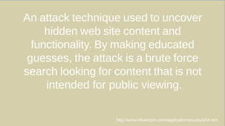 An attack technique used to uncover
hidden web site content and
functionality. By making educated
guesses, the attack is a brute force
search looking for content that is not
intended for public viewing.
http://www.infosecpro.com/applicationsecurity/a54.htm
 