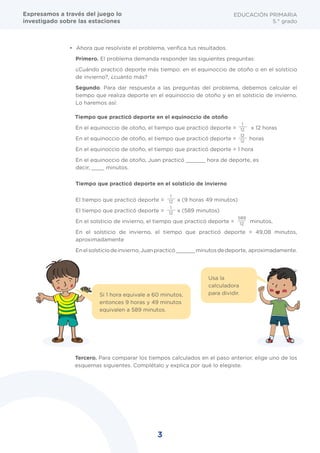 3
EDUCACIÓN PRIMARIA
5.° grado
Caso 1
•	 Ahora que resolviste el problema, verifica tus resultados.
Primero. El problema demanda responder las siguientes preguntas:
¿Cuándo practicó deporte más tiempo: en el equinoccio de otoño o en el solsticio
de invierno?, ¿cuánto más?
Segundo. Para dar respuesta a las preguntas del problema, debemos calcular el
tiempo que realiza deporte en el equinoccio de otoño y en el solsticio de invierno.
Lo haremos así:
Tiempo que practicó deporte en el equinoccio de otoño
En el equinoccio de otoño, el tiempo que practicó deporte = x 12 horas
En el equinoccio de otoño, el tiempo que practicó deporte = horas
En el equinoccio de otoño, el tiempo que practicó deporte = 1 hora
En el equinoccio de otoño, Juan practicó ______ hora de deporte, es
decir, ____ minutos.
Tiempo que practicó deporte en el solsticio de invierno
El tiempo que practicó deporte = x (9 horas 49 minutos)
El tiempo que practicó deporte = x (589 minutos)
En el solsticio de invierno, el tiempo que practicó deporte = minutos,
En el solsticio de invierno, el tiempo que practicó deporte = 49,08 minutos,
aproximadamente
Enelsolsticiodeinvierno,Juanpracticó______minutosdedeporte, aproximadamente.
Tercero. Para comparar los tiempos calculados en el paso anterior, elige uno de los
esquemas siguientes. Complétalo y explica por qué lo elegiste.
1
12
1
12
1
12
589
12
12
12
Usa la
calculadora
para dividir.Si 1 hora equivale a 60 minutos,
entonces 9 horas y 49 minutos
equivalen a 589 minutos.
Expresamos a través del juego lo
investigado sobre las estaciones
 