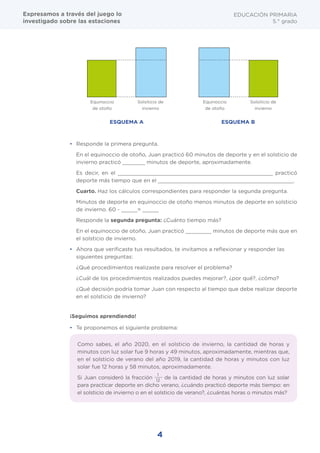 4
¡Seguimos aprendiendo!
•	 Responde la primera pregunta.
En el equinoccio de otoño, Juan practicó 60 minutos de deporte y en el solsticio de
invierno practicó _______ minutos de deporte, aproximadamente.
Es decir, en el ________________________________________________ practicó
deporte más tiempo que en el __________________________________________.
Cuarto. Haz los cálculos correspondientes para responder la segunda pregunta.
Minutos de deporte en equinoccio de otoño menos minutos de deporte en solsticio
de invierno. 60 - _____= _____
Responde la segunda pregunta: ¿Cuánto tiempo más?
En el equinoccio de otoño, Juan practicó ________ minutos de deporte más que en
el solsticio de invierno.
•	 Ahora que verificaste tus resultados, te invitamos a reflexionar y responder las
siguientes preguntas:
¿Qué procedimientos realizaste para resolver el problema?
¿Cuál de los procedimientos realizados puedes mejorar?, ¿por qué?, ¿cómo?
¿Qué decisión podría tomar Juan con respecto al tiempo que debe realizar deporte
en el solsticio de invierno?
•	 Te proponemos el siguiente problema:
EDUCACIÓN PRIMARIA
5.° grado
Equinoccio
de otoño
Equinoccio
de otoño
Solsiticio de
invierno
Solsiticio de
invierno
ESQUEMA A ESQUEMA B
Como sabes, el año 2020, en el solsticio de invierno, la cantidad de horas y
minutos con luz solar fue 9 horas y 49 minutos, aproximadamente, mientras que,
en el solsticio de verano del año 2019, la cantidad de horas y minutos con luz
solar fue 12 horas y 58 minutos, aproximadamente.
Si Juan consideró la fracción
1
12
de la cantidad de horas y minutos con luz solar
para practicar deporte en dicho verano, ¿cuándo practicó deporte más tiempo: en
el solsticio de invierno o en el solsticio de verano?, ¿cuántas horas o minutos más?
Expresamos a través del juego lo
investigado sobre las estaciones
 