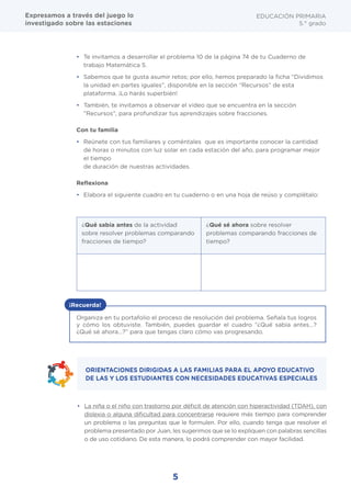 5
EDUCACIÓN PRIMARIA
5.° grado
•	 Te invitamos a desarrollar el problema 10 de la página 74 de tu Cuaderno de
trabajo Matemática 5.
•	 Sabemos que te gusta asumir retos; por ello, hemos preparado la ficha “Dividimos
la unidad en partes iguales”, disponible en la sección “Recursos” de esta
plataforma. ¡Lo harás superbién!
•	 También, te invitamos a observar el video que se encuentra en la sección
"Recursos", para profundizar tus aprendizajes sobre fracciones.
Con tu familia
•	 Reúnete con tus familiares y coméntales que es importante conocer la cantidad
de horas o minutos con luz solar en cada estación del año, para programar mejor
el tiempo
de duración de nuestras actividades.
Reflexiona
•	 Elabora el siguiente cuadro en tu cuaderno o en una hoja de reúso y complétalo:
¿Qué sabía antes de la actividad
sobre resolver problemas comparando
fracciones de tiempo?
¿Qué sé ahora sobre resolver
problemas comparando fracciones de
tiempo?
Organiza en tu portafolio el proceso de resolución del problema. Señala tus logros
y cómo los obtuviste. También, puedes guardar el cuadro “¿Qué sabía antes…?
¿Qué sé ahora…?” para que tengas claro cómo vas progresando.
¡Recuerda!
•	 La niña o el niño con trastorno por déficit de atención con hiperactividad (TDAH), con
dislexia o alguna dificultad para concentrarse requiere más tiempo para comprender
un problema o las preguntas que le formulen. Por ello, cuando tenga que resolver el
problema presentado por Juan, les sugerimos que se lo expliquen con palabras sencillas
o de uso cotidiano. De esta manera, lo podrá comprender con mayor facilidad.
ORIENTACIONES DIRIGIDAS A LAS FAMILIAS PARA EL APOYO EDUCATIVO
DE LAS Y LOS ESTUDIANTES CON NECESIDADES EDUCATIVAS ESPECIALES
Expresamos a través del juego lo
investigado sobre las estaciones
 