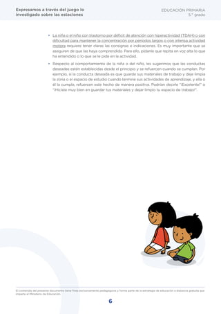 6
El contenido del presente documento tiene fines exclusivamente pedagógicos y forma parte de la estrategia de educación a distancia gratuita que
imparte el Ministerio de Educación.
EDUCACIÓN PRIMARIA
5.° grado
•	 La niña o el niño con trastorno por déficit de atención con hiperactividad (TDAH) o con
dificultad para mantener la concentración por periodos largos o con intensa actividad
motora requiere tener claras las consignas e indicaciones. Es muy importante que se
aseguren de que las haya comprendido. Para ello, pídanle que repita en voz alta lo que
ha entendido o lo que se le pide en la actividad.
•	 Respecto al comportamiento de la niña o del niño, les sugerimos que las conductas
deseadas estén establecidas desde el principio y se refuercen cuando se cumplan. Por
ejemplo, si la conducta deseada es que guarde sus materiales de trabajo y deje limpia
la zona o el espacio de estudio cuando termine sus actividades de aprendizaje, y ella o
él la cumpla, refuercen este hecho de manera positiva. Podrían decirle “¡Excelente!” o
“¡Hiciste muy bien en guardar tus materiales y dejar limpio tu espacio de trabajo!".
Expresamos a través del juego lo
investigado sobre las estaciones
 
